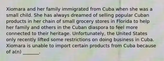 Xiomara and her family immigrated from Cuba when she was a small child. She has always dreamed of selling popular Cuban products in her chain of small grocery stores in Florida to help her family and others in the Cuban diaspora to feel more connected to their heritage. Unfortunately, the United States only recently lifted some restrictions on doing business in Cuba. Xiomara is unable to import certain products from Cuba because of a(n) _______.