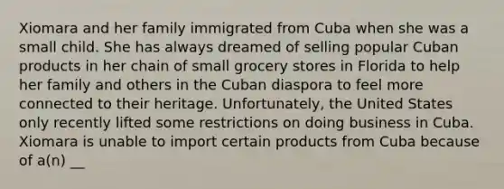 Xiomara and her family immigrated from Cuba when she was a small child. She has always dreamed of selling popular Cuban products in her chain of small grocery stores in Florida to help her family and others in the Cuban diaspora to feel more connected to their heritage. Unfortunately, the United States only recently lifted some restrictions on doing business in Cuba. Xiomara is unable to import certain products from Cuba because of a(n) __