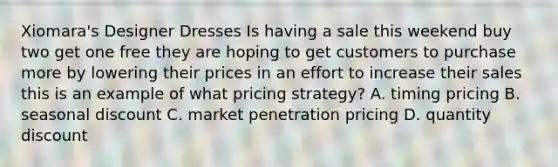 Xiomara's Designer Dresses Is having a sale this weekend buy two get one free they are hoping to get customers to purchase more by lowering their prices in an effort to increase their sales this is an example of what pricing strategy? A. timing pricing B. seasonal discount C. market penetration pricing D. quantity discount