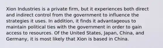 Xion Industries is a private firm, but it experiences both direct and indirect control from the government to influence the strategies it uses. In addition, it finds it advantageous to maintain political ties with the government in order to gain access to resources. Of the United States, Japan, China, and Germany, it is most likely that Xion is based in China.