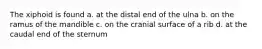 The xiphoid is found a. at the distal end of the ulna b. on the ramus of the mandible c. on the cranial surface of a rib d. at the caudal end of the sternum