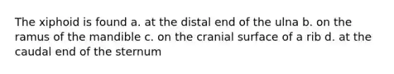 The xiphoid is found a. at the distal end of the ulna b. on the ramus of the mandible c. on the cranial surface of a rib d. at the caudal end of the sternum