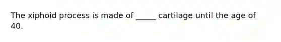 The xiphoid process is made of _____ cartilage until the age of 40.