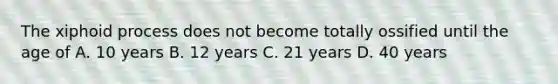 The xiphoid process does not become totally ossified until the age of A. 10 years B. 12 years C. 21 years D. 40 years