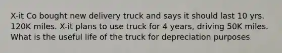 X-it Co bought new delivery truck and says it should last 10 yrs. 120K miles. X-it plans to use truck for 4 years, driving 50K miles. What is the useful life of the truck for depreciation purposes