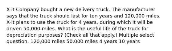 X-it Company bought a new delivery truck. The manufacturer says that the truck should last for ten years and 120,000 miles. X-it plans to use the truck for 4 years, during which it will be driven 50,000 miles. What is the useful life of the truck for depreciation purposes? (Check all that apply.) Multiple select question. 120,000 miles 50,000 miles 4 years 10 years