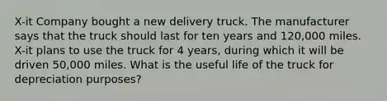 X-it Company bought a new delivery truck. The manufacturer says that the truck should last for ten years and 120,000 miles. X-it plans to use the truck for 4 years, during which it will be driven 50,000 miles. What is the useful life of the truck for depreciation purposes?