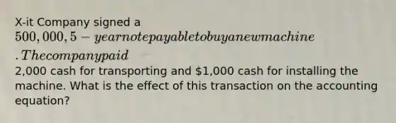 X-it Company signed a 500,000, 5-year note payable to buy a new machine. The company paid2,000 cash for transporting and 1,000 cash for installing the machine. What is the effect of this transaction on the accounting equation?