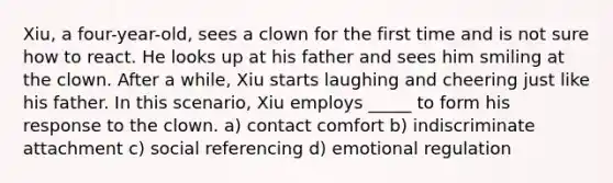 Xiu, a four-year-old, sees a clown for the first time and is not sure how to react. He looks up at his father and sees him smiling at the clown. After a while, Xiu starts laughing and cheering just like his father. In this scenario, Xiu employs _____ to form his response to the clown. a) contact comfort b) indiscriminate attachment c) social referencing d) emotional regulation