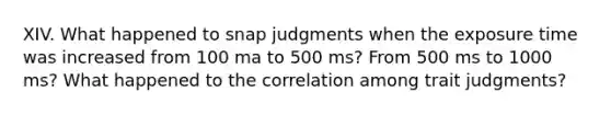 XIV. What happened to snap judgments when the exposure time was increased from 100 ma to 500 ms? From 500 ms to 1000 ms? What happened to the correlation among trait judgments?