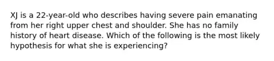 XJ is a 22-year-old who describes having severe pain emanating from her right upper chest and shoulder. She has no family history of heart disease. Which of the following is the most likely hypothesis for what she is experiencing?