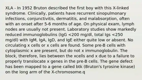 XLA - In 1952 Bruton described the first boy with this X-linked syndrome. Clinically, patients have recurrent sinopulmonary infections, conjunctivitis, dermatitis, and malabsorption, often with an onset after 5-6 months of age. On physical exam, lymph nodes are usually not present. Laboratory studies show markedly reduced immunoglobulins (IgG <200 mg/dl, total Igs <250 mg/dl) with IgM, IgA, IgD, and IgE either quite low or absent. No circulating x cells or x cells are found. Some pre-B cells with cytoplasmic x are present, but do not x immunoglobulin. The block, therefore, lies between the xcells and x due to a failure to properly translocate x genes in the pre-B cells. The gene defect has been mapped to a gene called btk (Bruton's tyrosine kinase) on the long arm of the X-chromosome.q