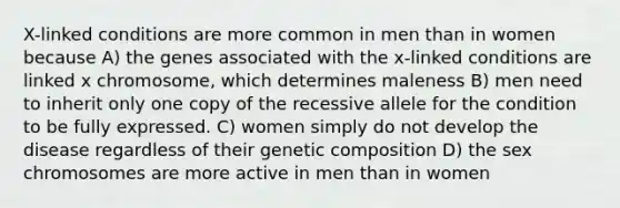 X-linked conditions are more common in men than in women because A) the genes associated with the x-linked conditions are linked x chromosome, which determines maleness B) men need to inherit only one copy of the recessive allele for the condition to be fully expressed. C) women simply do not develop the disease regardless of their genetic composition D) the sex chromosomes are more active in men than in women