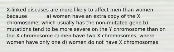 X-linked diseases are more likely to affect men than women because ______. a) women have an extra copy of the X chromosome, which usually has the non-mutated gene b) mutations tend to be more severe on the Y chromosome than on the X chromosome c) men have two X chromosomes, where women have only one d) women do not have X chromosomes