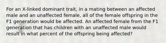 For an X-linked dominant trait, in a mating between an affected male and an unaffected female, all of the female offspring in the F1 generation would be affected. An affected female from the F1 generation that has children with an unaffected male would result in what percent of the offspring being affected?