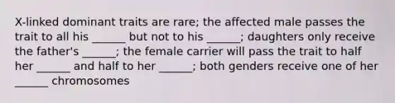 X-linked dominant traits are rare; the affected male passes the trait to all his ______ but not to his ______; daughters only receive the father's ______; the female carrier will pass the trait to half her ______ and half to her ______; both genders receive one of her ______ chromosomes