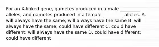 For an X-linked gene, gametes produced in a male _________ alleles, and gametes produced in a female _________ alleles. A. will always have the same; will always have the same B. will always have the same; could have different C. could have different; will always have the same D. could have different; could have different