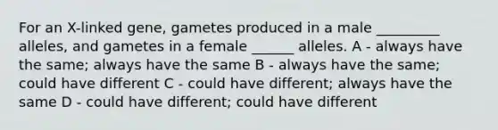 For an X-linked gene, gametes produced in a male _________ alleles, and gametes in a female ______ alleles. A - always have the same; always have the same B - always have the same; could have different C - could have different; always have the same D - could have different; could have different