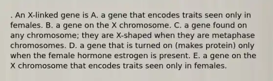 . An X-linked gene is A. a gene that encodes traits seen only in females. B. a gene on the X chromosome. C. a gene found on any chromosome; they are X-shaped when they are metaphase chromosomes. D. a gene that is turned on (makes protein) only when the female hormone estrogen is present. E. a gene on the X chromosome that encodes traits seen only in females.