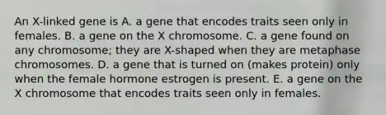 An X-linked gene is A. a gene that encodes traits seen only in females. B. a gene on the X chromosome. C. a gene found on any chromosome; they are X-shaped when they are metaphase chromosomes. D. a gene that is turned on (makes protein) only when the female hormone estrogen is present. E. a gene on the X chromosome that encodes traits seen only in females.