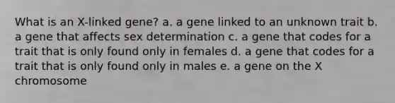 What is an X-linked gene? a. a gene linked to an unknown trait b. a gene that affects sex determination c. a gene that codes for a trait that is only found only in females d. a gene that codes for a trait that is only found only in males e. a gene on the X chromosome