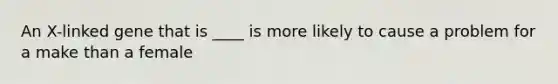 An X-linked gene that is ____ is more likely to cause a problem for a make than a female