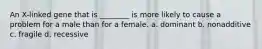 An X-linked gene that is ________ is more likely to cause a problem for a male than for a female. a. dominant b. nonadditive c. fragile d. recessive