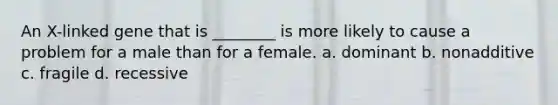 An X-linked gene that is ________ is more likely to cause a problem for a male than for a female. a. dominant b. nonadditive c. fragile d. recessive