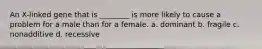 An X-linked gene that is ________ is more likely to cause a problem for a male than for a female. a. dominant b. fragile c. nonadditive d. recessive