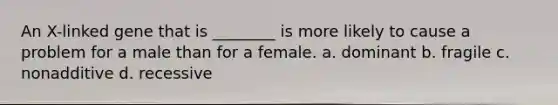 An X-linked gene that is ________ is more likely to cause a problem for a male than for a female. a. dominant b. fragile c. nonadditive d. recessive