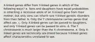 X-linked genes differ from Y-linked genes in which of the following ways? a. Sons and daughters have equal probabilities in inheriting a recessive allele of an X-linked gene from their mother, but only sons can inherit rare Y-linked genetic disorders from their father. b. Only the Y chromosome carries genes that affect sex. c. Only X-linked genes can be passed to daughters, and only Y-linked genes can be passed to sons. d. The Y chromosome is much larger than the X chromosome. e. Only X-linked genes are technically sex-linked because Y-linked genes affect characteristics unrelated to sex.