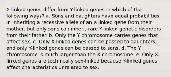 X-linked genes differ from Y-linked genes in which of the following ways? a. Sons and daughters have equal probabilities in inheriting a recessive allele of an X-linked gene from their mother, but only sons can inherit rare Y-linked genetic disorders from their father. b. Only the Y chromosome carries genes that affect sex. c. Only X-linked genes can be passed to daughters, and only Y-linked genes can be passed to sons. d. The Y chromosome is much larger than the X chromosome. e. Only X-linked genes are technically sex-linked because Y-linked genes affect characteristics unrelated to sex.