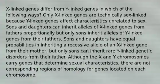 X-linked genes differ from Y-linked genes in which of the following ways? Only X-linked genes are technically sex-linked because Y-linked genes affect characteristics unrelated to sex. Sons and daughters can inherit alleles of X-linked genes from fathers proportionally but only sons inherit alleles of Y-linked genes from their fathers. Sons and daughters have equal probabilities in inheriting a recessive allele of an X-linked gene from their mother, but only sons can inherit rare Y-linked genetic disorders from their father. Although the X and Y chromosomes carry genes that determine sexual characteristics, there are not corresponding regions of homology for genes located on each chromosome.