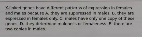 X-linked genes have different patterns of expression in females and males because A. they are suppressed in males. B. they are expressed in females only. C. males have only one copy of these genes .D. they determine maleness or femaleness. E. there are two copies in males.