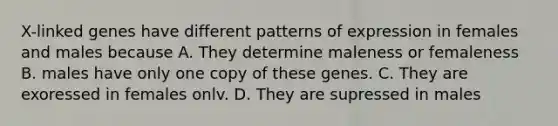 X-linked genes have different patterns of expression in females and males because A. They determine maleness or femaleness B. males have only one copy of these genes. C. They are exoressed in females onlv. D. They are supressed in males