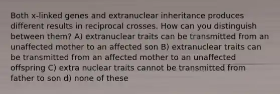 Both x-linked genes and extranuclear inheritance produces different results in reciprocal crosses. How can you distinguish between them? A) extranuclear traits can be transmitted from an unaffected mother to an affected son B) extranuclear traits can be transmitted from an affected mother to an unaffected offspring C) extra nuclear traits cannot be transmitted from father to son d) none of these