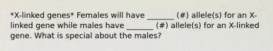 *X-linked genes* Females will have _______ (#) allele(s) for an X-linked gene while males have _______ (#) allele(s) for an X-linked gene. What is special about the males?