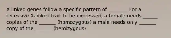 X-linked genes follow a specific pattern of ________ For a recessive X-linked trait to be expressed, a female needs ______ copies of the _______ (homozygous) a male needs only _______ copy of the _______ (hemizygous)