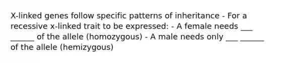 X-linked genes follow specific patterns of inheritance - For a recessive x-linked trait to be expressed: - A female needs ___ ______ of the allele (homozygous) - A male needs only ___ ______ of the allele (hemizygous)