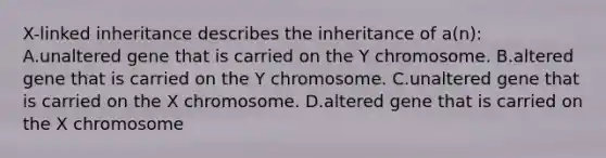 X-linked inheritance describes the inheritance of a(n): A.unaltered gene that is carried on the Y chromosome. B.altered gene that is carried on the Y chromosome. C.unaltered gene that is carried on the X chromosome. D.altered gene that is carried on the X chromosome