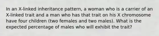 In an X-linked inheritance pattern, a woman who is a carrier of an X-linked trait and a man who has that trait on his X chromosome have four children (two females and two males). What is the expected percentage of males who will exhibit the trait?