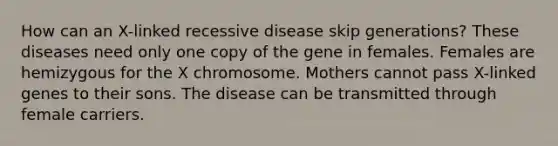 How can an X-linked recessive disease skip generations? These diseases need only one copy of the gene in females. Females are hemizygous for the X chromosome. Mothers cannot pass X-linked genes to their sons. The disease can be transmitted through female carriers.