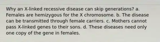 Why an X-linked recessive disease can skip generations? a. Females are hemizygous for the X chromosome. b. The disease can be transmitted through female carriers. c. Mothers cannot pass X-linked genes to their sons. d. These diseases need only one copy of the gene in females.