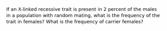 If an X-linked recessive trait is present in 2 percent of the males in a population with random mating, what is the frequency of the trait in females? What is the frequency of carrier females?