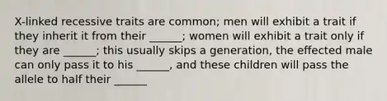 X-linked recessive traits are common; men will exhibit a trait if they inherit it from their ______; women will exhibit a trait only if they are ______; this usually skips a generation, the effected male can only pass it to his ______, and these children will pass the allele to half their ______