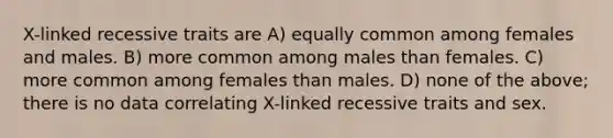 X-linked recessive traits are A) equally common among females and males. B) more common among males than females. C) more common among females than males. D) none of the above; there is no data correlating X-linked recessive traits and sex.