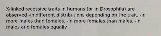 X-linked recessive traits in humans (or in Drosophila) are observed -in different distributions depending on the trait. -in more males than females. -in more females than males. -in males and females equally.