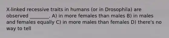 X-linked recessive traits in humans (or in Drosophila) are observed ________. A) in more females than males B) in males and females equally C) in more males than females D) there's no way to tell