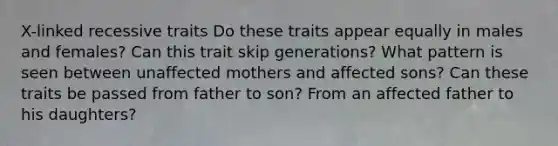 X-linked recessive traits Do these traits appear equally in males and females? Can this trait skip generations? What pattern is seen between unaffected mothers and affected sons? Can these traits be passed from father to son? From an affected father to his daughters?