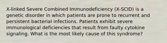 X-linked Severe Combined Immunodeficiency (X-SCID) is a genetic disorder in which patients are prone to recurrent and persistent bacterial infections. Patients exhibit severe immunological deficiencies that result from faulty cytokine signaling. What is the most likely cause of this syndrome?